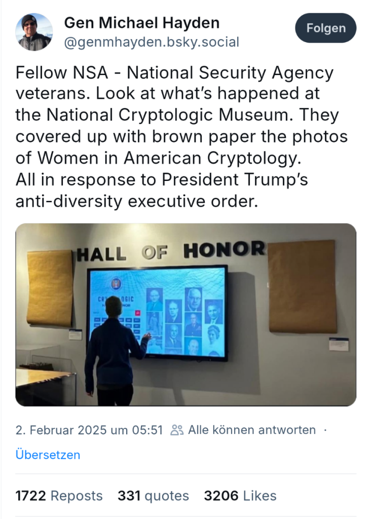 Screenshot Bluesky:

Post von Michael Hayden

Fellow NSA - National Security Agency veterans. Look at what’s happened at the National Cryptologic Museum. They covered up with brown paper the photos of Women in American Cryptology. All in response to President Trump’s anti-diversity executive order.

Darunter ein Foto einer Wand, auf der groß steht 'Wall of Honor', in der Mitte ein Bildschirm, rechts und links davon etwas mit Packpapier verdecktes.