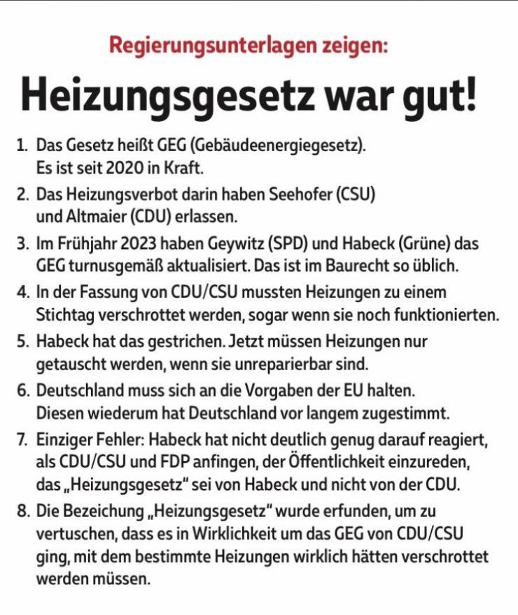 Regierungsunterlagen zeigen: Heizungsgesetz war gut! 
1. Das Gesetz heißt GEG (Gebäudeenergiegesetz). Es ist seit 2020 in Kraft. 
2. Das Heizungsverbot darin haben Seehofer (CSU) und Altmaier (CDU) erlassen. 
3. Im Frühjahr 2023 haben Geywitz (SPD) und Habeck (Grüne) das GEG turnusgemäß aktualisiert. Das ist im Baurecht so üblich. 
4. In der Fassung von CDU/CSU mussten Heizungen zu einem Stichtag verschrottet werden, sogar wenn sie noch funktionierten. 
5. Habeck hat das gestrichen. Jetzt müssen Heizungen nur getauscht werden, wenn sie unreparierbar sind. 
6. Deutschland muss sich an die Vorgaben der EU halten. Diesen wiederum hat Deutschland vor langem zugestimmt. 
7. Einziger Fehler: Habeck hat nicht deutlich genug darauf reagiert, als CDU/CSU und FDP anfingen, der Öffentlichkeit einzureden, das „Heizungsgesetz" sei von Habeck und nicht von der CDU. 
8. Die Bezeichung „Heizungsgesetz" wurde erfunden, um zu vertuschen, dass es in Wirklichkeit um das GEG von CDU/CSU ging, mit dem bestimmte Heizungen wirklich hätten verschrottet werden müssen.