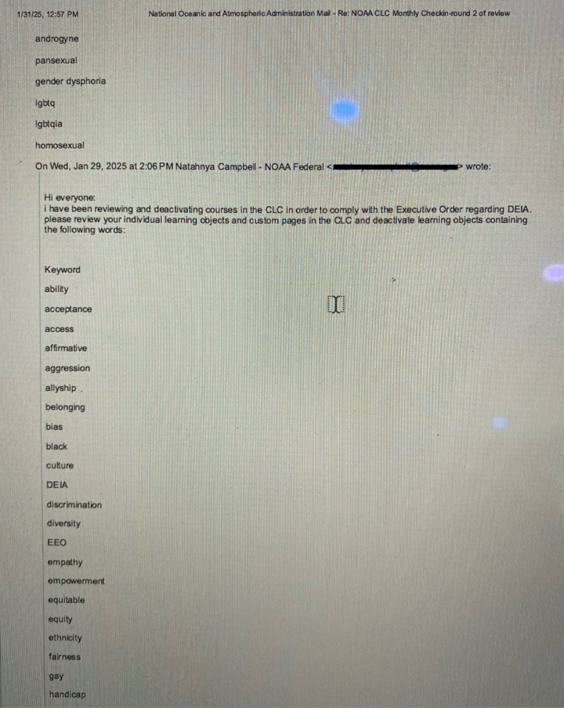 Screenshot of an email which reads pansexual gender dysphoria Igbta Igbiqia homosexual On Wed, Jan 29, 2025 at 2:06 PM Natahnya Campbell - NOAA Federal National Oceanic and Atmospheric Administration Mail - Re: NOAA CLC Monthly Checkin-round 2 of raview wrote: Hi everyone: i have been reviewing and deactivating courses in the CLC in order to comply with the Executive Order regarding DEIA. please review your individual learning objects and custom pages in the CLC and deactivate learning objects containing the following words: Keyword ability acceptance access affirmative aggression allyship. belonging bias black culture DEIA discrimination diversity EEO empathy empowerment equitable equity ethnicity fairness gay handicap