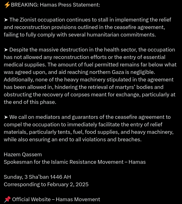 Hamas Press Statement:

➤ The Zionist occupation continues to stall in implementing the relief and reconstruction provisions outlined in the ceasefire agreement, failing to fully comply with several humanitarian commitments.

➤ Despite the massive destruction in the health sector, the occupation has not allowed any reconstruction efforts or the entry of essential medical supplies. The amount of fuel permitted remains far below what was agreed upon, and aid reaching northern Gaza is negligible. Additionally, none of the heavy machinery stipulated in the agreement has been allowed in, hindering the retrieval of martyrs’ bodies and obstructing the recovery of corpses meant for exchange, particularly at the end of this phase.

➤ We call on mediators and guarantors of the ceasefire agreement to compel the occupation to immediately facilitate the entry of relief materials, particularly tents, fuel, food supplies, and heavy machinery, while also ensuring an end to all violations and breaches.

Hazem Qassem
Spokesman for the Islamic Resistance Movement – Hamas

Sunday, 3 Sha’ban 1446 AH
Corresponding to February 2, 2025

📌 Official Website – Hamas Movement