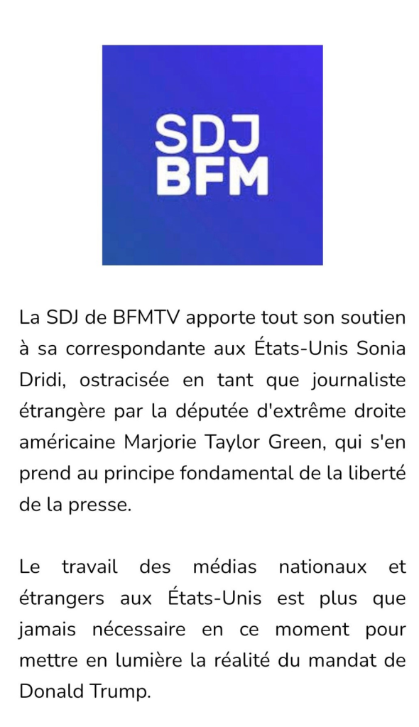 Communiqué: 
La SDJ de BFMTV apporte tout son soutien
a sa correspondante aux Etats-Unis Sonia
Dridi, ostracisée en tant que journaliste
étrangere par la députée d'extréme droite
américaine Marjorie Taylor Green, qui s'en
prend au principe fondamental de la liberte
de la presse.
Le travail des médias nationaux et
étrangers aux Etats-Unis est plus que
jamais nécessaire en ce moment pour
mettre en lumiere la réalité du mandat de
Donald Trump.
