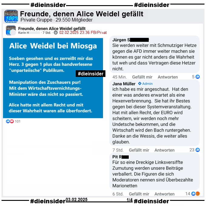 In der Gruppe "Freunde, denen Alice Weidel gefällt" heißt es zur Sendung Caren Miosga: "Was für ein Deutschland wollen Sie, Frau Weidel?" 

"Soeben gesehen und es zerreißt mir das Herz. 3 gegen 1 plus das handverlesene unparteiische Publikum. Manipulation des Zuschauers pur! Mit dem Wirtschaftsvernichtungs-Minister wäre das nicht so passiert. Alice hatte mit allem Recht und mit dieser Wahrheit waren alle überfordert,"

Dazu zeigen wir u.a. die Kommentare "Sie werden weiter mit Schmutziger Hetze gegen die AFD immer weiter machen sie können es gar nicht anders die Wahrheit tut weh und dass Vertragen diese Hetzer nicht.", "ich habe es mir angeschaut. Hat den einer was anderes erwartet als eine Hexenverbrennung. Sie hat ihr Bestes gegen bei dieser Systemveranstaltung. Hat mit allen Recht, der EURO wird scheitern, wir werden noch mehr Undetsche bekommen, und die Wirtschaft wird den Bach runtergehen. Danke an die Wessis, die weiter alles glauben." von Admina Jana und "Für so eine Dreckige Linksversiffte Zumutung werden unsere Beiträge verballert. Die Figuren die sich Moderatoren nennen sind Überbezahlte Marionetten."
