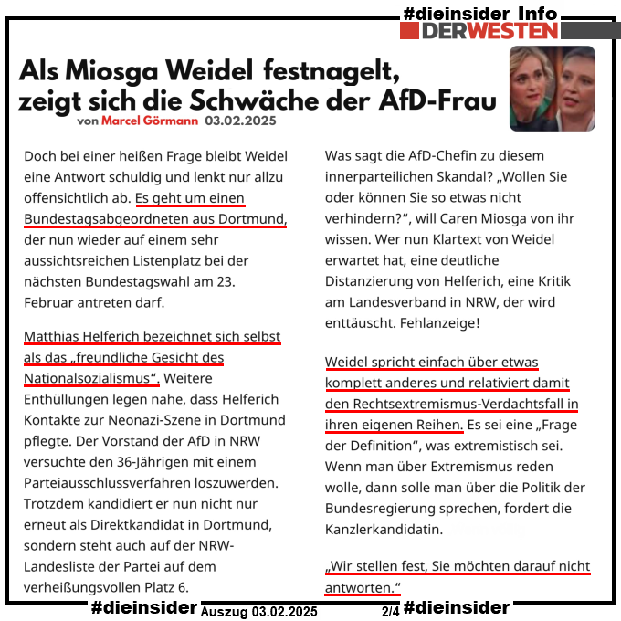 Als Info zeigen wir hier einen Auszug des Der Westen - Artikels "Als Miosga Weidel festnagelt, zeigt sich die Schwäche der AfD-Frau"

Darin heißt es u.a. "Doch bei einer heißen Frage bleibt Weidel eine Antwort schuldig und lenkt nur allzu offensichtlich ab. Es geht um einen Bundestagsabgeordneten aus Dortmund, der nun wieder auf einem sehr aussichtsreichen Listenplatz bei der nächsten Bundestagswahl am 23. Februar antreten darf.", "Matthias Helferich bezeichnet sich selbst als das „freundliche Gesicht des Nationalsozialismus“. Weitere Enthüllungen legen nahe, dass Helferich Kontakte zur Neonazi-Szene in Dortmund pflegte. Der Vorstand der AfD in NRW versuchte den 36-Jährigen mit einem Parteiausschlussverfahren loszuwerden. Trotzdem kandidiert er nun nicht nur erneut als Direktkandidat in Dortmund, sondern steht auch auf der NRW-Landesliste der Partei auf dem verheißungsvollen Platz 6." und ", "Weidel spricht einfach über etwas komplett anderes und relativiert damit den Rechtsextremismus-Verdachtsfall in ihren eigenen Reihen. Es sei eine „Frage der Definition“, was extremistisch sei. Wenn man über Extremismus reden wolle, dann solle man über die Politik der Bundesregierung sprechen, fordert die Kanzlerkandidatin." und "„Wir stellen fest, Sie möchten darauf nicht antworten.“"
