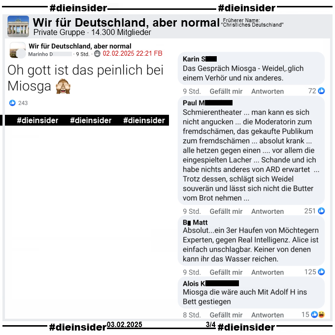 In der Gruppe "Wir für Deutschland, aber normal" heißt es zur Sendung Caren Miosga: "Was für ein Deutschland wollen Sie, Frau Weidel?" 

"Oh gott ist das peinlich bei Miosga 🙈."

Dazu zeigen wir u.a. die Kommentare "Das Gespräch Miosga - Weidel, glich einem Verhör und nix anderes.", "Schmierentheater ... man kann es sich nicht angucken ... die Moderatorin zum fremdschämen, das gekaufte Publikum zum fremdschämen ... absolut krank ... alle hetzen gegen einen .... vor allem die eingespielten Lacher ... Schande und ich habe nichts anderes von ARD erwartet ... Trotz dessen, schlägt sich Weidel souverän und lässt sich nicht die Butter vom Brot nehmen ...", "Absolut... ein 3er Haufen von Möchtegern Experten, gegen Real Intelligenz. Alice ist einfach unschlagbar. Keiner von denen kann ihr das Wasser reichen." und "Miosga die wäre auch Mit Adolf H ins Bett gestiegen."
