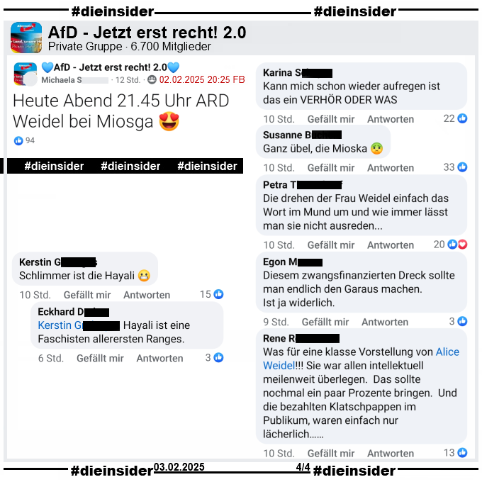 In der Gruppe "AfD - Jetzt erst recht! 2.0" heißt es zur Sendung Caren Miosga: "Was für ein Deutschland wollen Sie, Frau Weidel?" 

"Heute Abend 21.45 Uhr ARD Weidel bei Miosga 😍."

Dazu zeigen wir u.a. die Kommentare "ann mich schon wieder aufregen ist das ein Verhör oder was.", "Ganz übel, die Mioska.", "Die drehen der Frau Weidel einfach das Wort im Mund um und wie immer lässt man sie nicht ausreden...", "Diesem zwangsfinanzierten Dreck sollte man endlich den Garaus machen. Ist ja widerlich.", "Was für eine klasse Vorstellung von Alice Weidel! Sie war allen intellektuell meilenweit überlegen. Das sollte nochmal ein paar Prozente bringen. Und die bezahlten Klatschpappen im Publikum, waren einfach nur lächerlich..." und den Kommentar "Schlimmer ist die Hayali." mit der Antwort "Hayali ist eine Faschisten allerersten Ranges."
