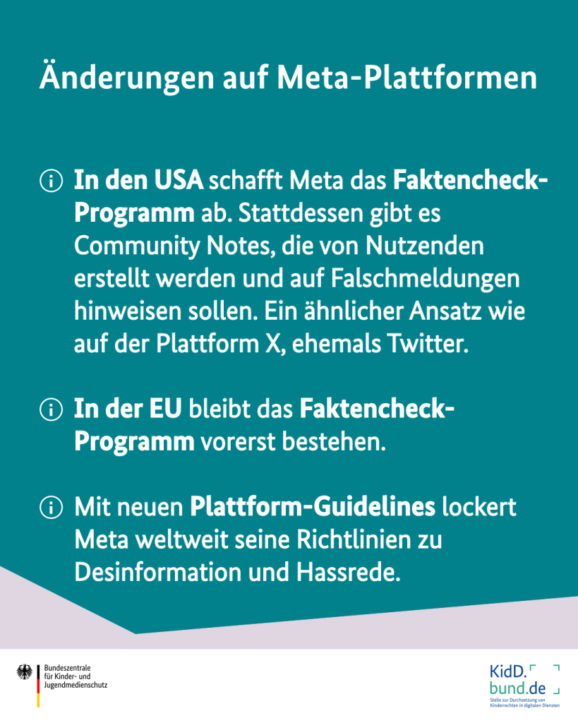 Änderungen auf Meta-Plattformen kurz zusammengefasst:
- In den USA schafft Meta das Faktencheck-Programm ab. Stattdessen gibt es Community Notes, die von Nutzenden erstellt werden und auf Falschmeldungen hinweisen sollen. Ein ähnlicher Ansatz wie auf der Plattform X, ehemals Twitter.
- In der EU bleibt das Faktencheck-Programm vorerst bestehen. 
- Mit neuen Plattform-Guidelines lockert Meta weltweit seine Richtlinien zu Desinformation und Hassrede.
