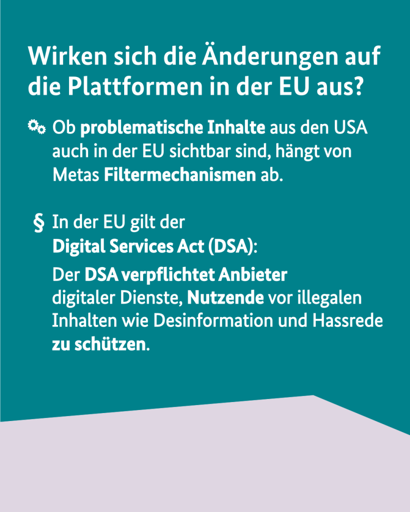 Wirken sich die Änderungen auf die Plattformen in der EU aus?
- Ob problematische Inhalte aus den USA auch in der EU sichtbar sind, hängt von Metas Filtermechanismen ab.
- In der EU gilt der Digital Services Act (DSA):
Der DSA verpflichtet Anbieter digitaler Dienste, Nutzende vor illegalen Inhalten wie Desinformation und Hassrede zu schützen.
