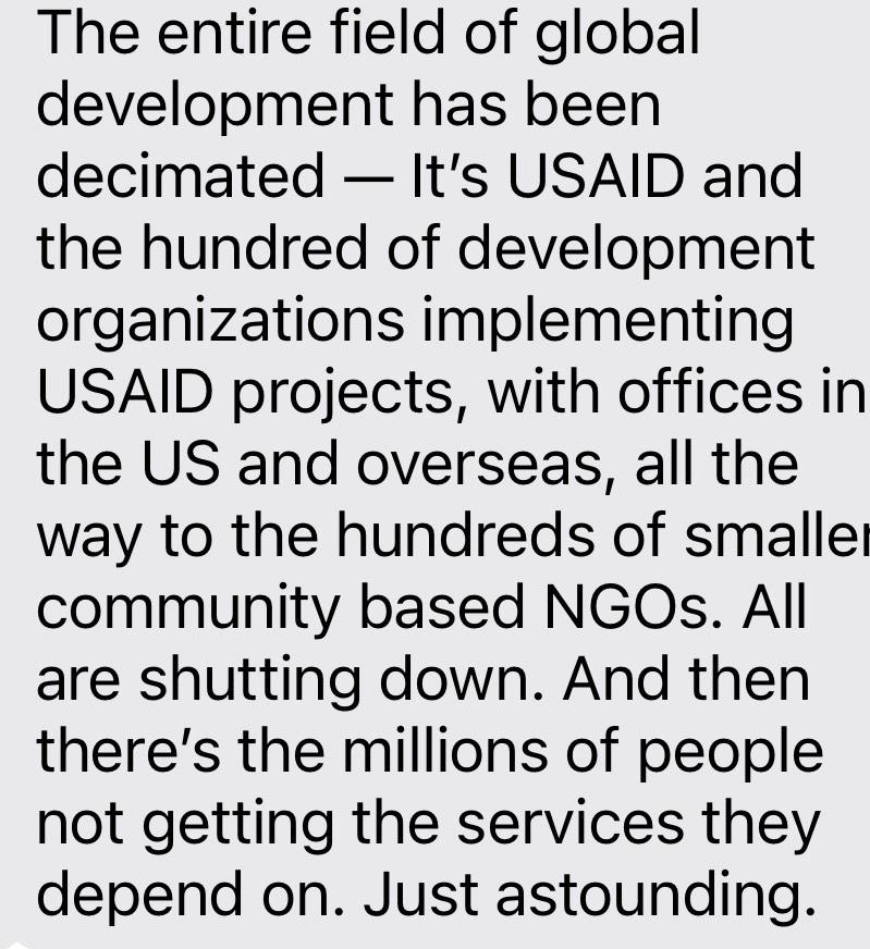 The entire field of global development has been decimated — It’s USAID and the hundred of development organizations implementing USAID projects, with offices in the US and overseas, all the way to the hundreds of smaller community based NGOs. All are shutting down. And then there’s the millions of people not getting the services they depend on. Just astounding.