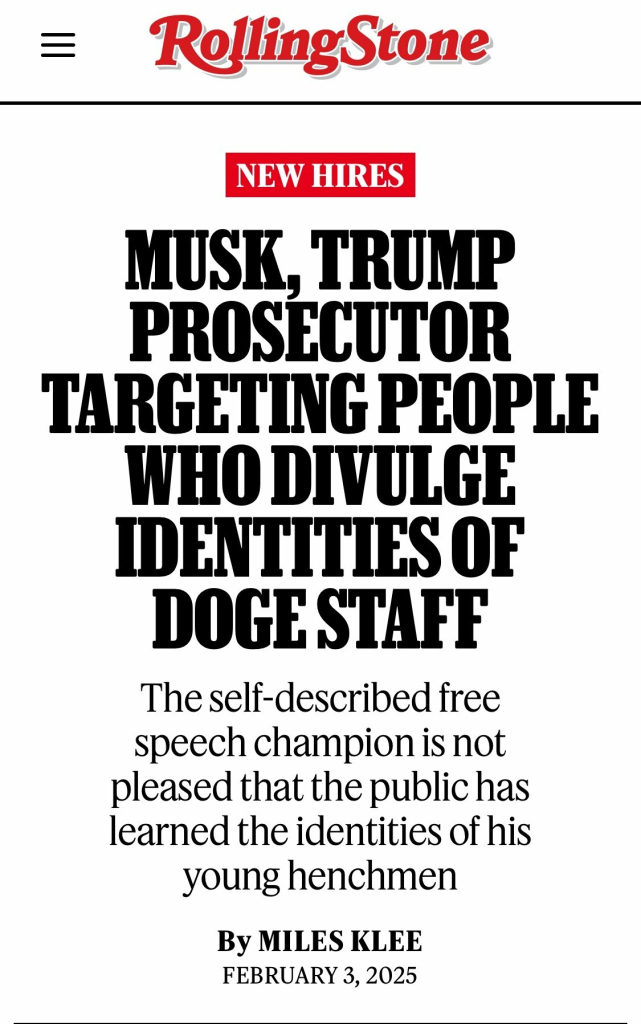 Headline: RollingStone NEW HIRES MUSK, TRUMP PROSECUTOR TARGETING PEOPLE WHO DIVULGE IDENTITIES OF DOGE STAFF The self-described free speech champion is not pleased that the public has learned the identities of his young henchmen By MILES KLEE FEBRUARY 3, 2025