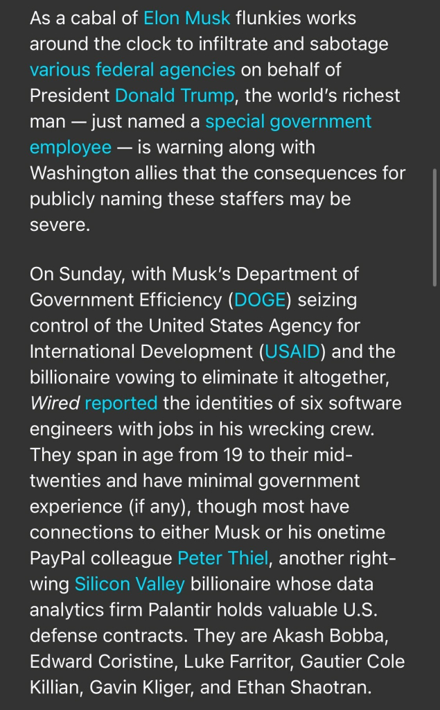 As a cabal of Elon Musk flunkies works around the clock to infiltrate and sabotage various federal agencies on behalf of President Donald Trump, the world's richest man - just named a special government employee — is warning along with Washington allies that the consequences for publicly naming these staffers may be severe. On Sunday, with Musk's Department of Government Efficiency (DOGE) seizing control of the United States Agency for International Development (USAID) and the billionaire vowing to eliminate it altogether, Wired reported the identities of six software engineers with jobs in his wrecking crew. They span in age from 19 to their mid- twenties and have minimal government experience (if any), though most have connections to either Musk or his onetime PayPal colleague Peter Thiel, another right- wing Silicon Valley billionaire whose data analytics firm Palantir holds valuable U.S. defense contracts. They are Akash Bobba, Edward Coristine, Luke Farritor, Gautier Cole Killian, Gavin Kliger, and Ethan Shaotran.

https://www.rollingstone.com/politics/politics-news/musk-trump-prosecutor-identities-doge-staff-1235255556/

Accessed: 3 February 2025 at 1808 EST