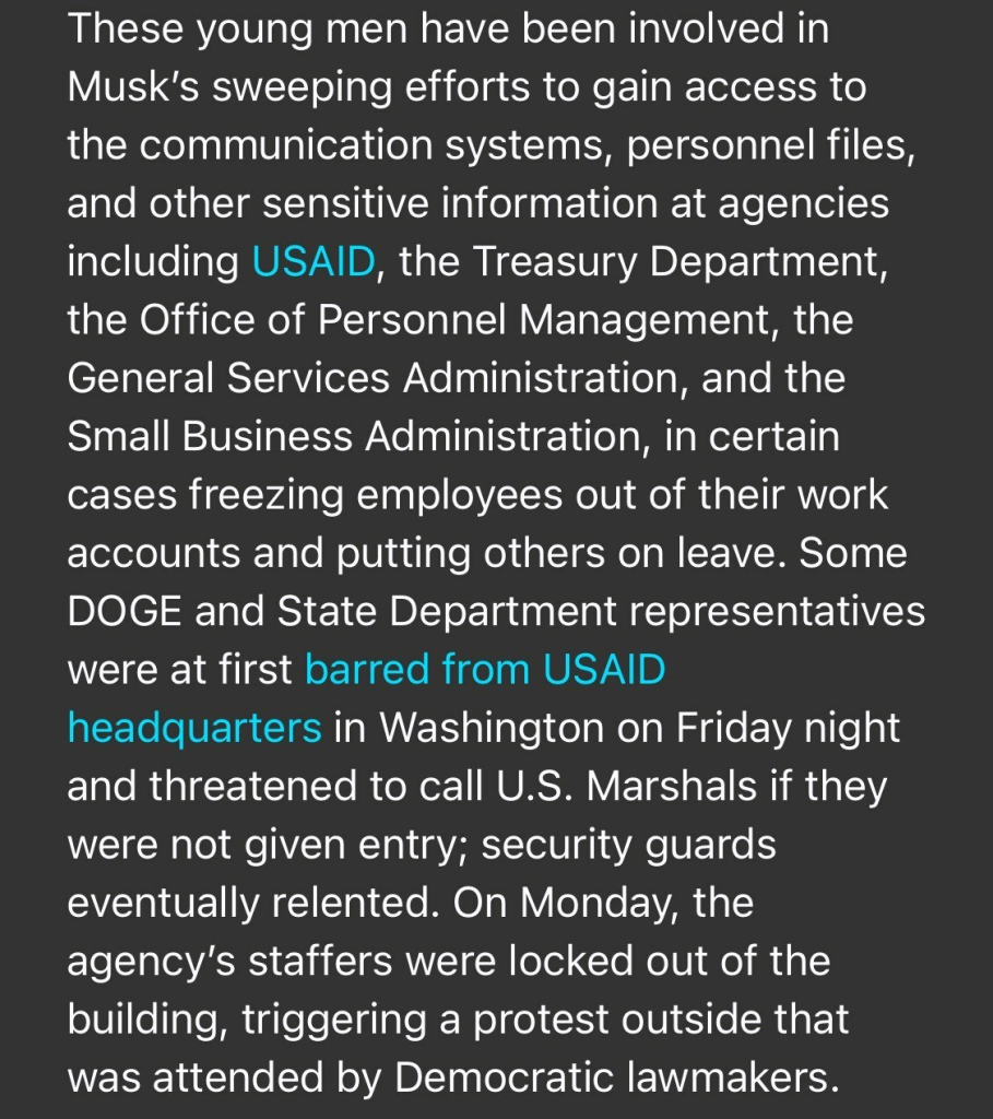 These young men have been involved in Musk's sweeping efforts to gain access to the communication systems, personnel files, and other sensitive information at agencies including USAID, the Treasury Department, the Office of Personnel Management, the General Services Administration, and the Small Business Administration, in certain cases freezing employees out of their work accounts and putting others on leave. Some DOGE and State Department representatives were at first barred from USAID headquarters in Washington on Friday night and threatened to call U.S. Marshals if they were not given entry; security guards eventually relented. On Monday, the agency's staffers were locked out of the building, triggering a protest outside that was attended by Democratic lawmakers.

https://www.rollingstone.com/politics/politics-news/musk-trump-prosecutor-identities-doge-staff-1235255556/

Accessed: 3 February 2025 at 1808 EST
