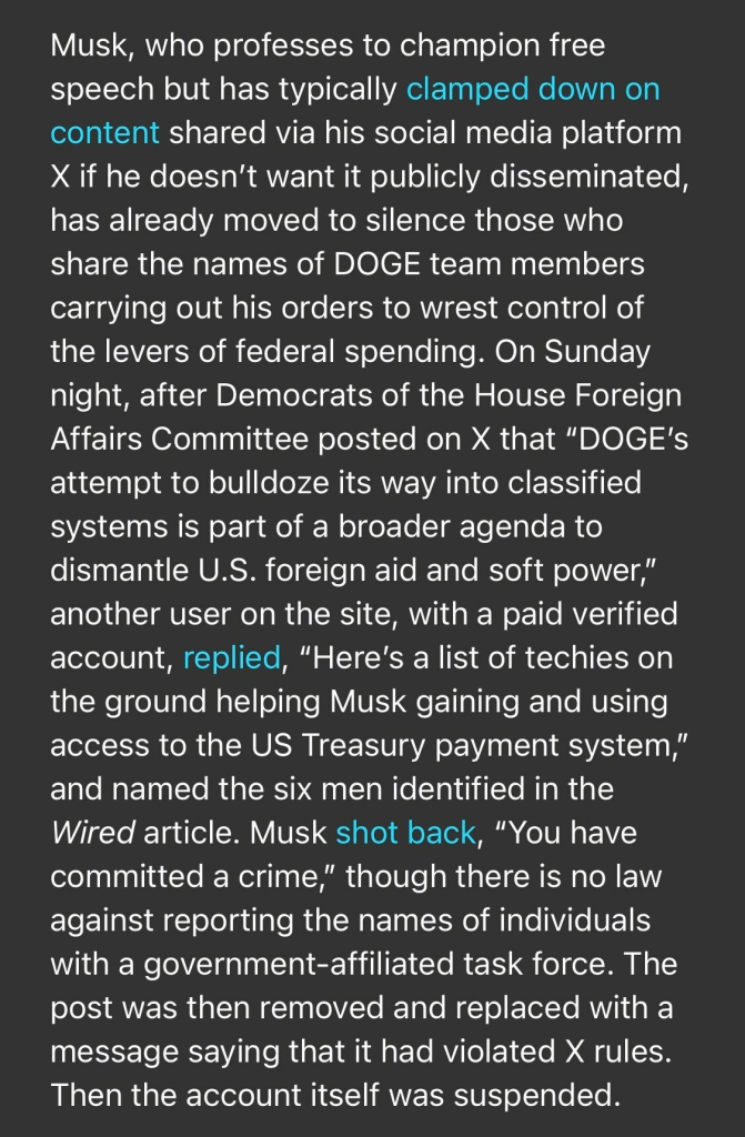 Musk, who professes to champion free speech but has typically clamped down on content shared via his social media platform X if he doesn't want it publicly disseminated, has already moved to silence those who share the names of DOGE team members carrying out his orders to wrest control of the levers of federal spending. On Sunday night, after Democrats of the House Foreign Affairs Committee posted on X that "DOGE'S attempt to bulldoze its way into classified systems is part of a broader agenda to dismantle U.S. foreign aid and soft power," another user on the site, with a paid verified account, replied, "Here's a list of techies on the ground helping Musk gaining and using access to the US Treasury payment system," and named the six men identified in the Wired article. Musk shot back, "You have committed a crime," though there is no law against reporting the names of individuals with a government-affiliated task force. The post was then removed and replaced with a message saying that it had violated X rules. Then the account itself was suspended.

https://www.rollingstone.com/politics/politics-news/musk-trump-prosecutor-identities-doge-staff-1235255556/

Accessed: 3 February 2025 at 1808 EST
