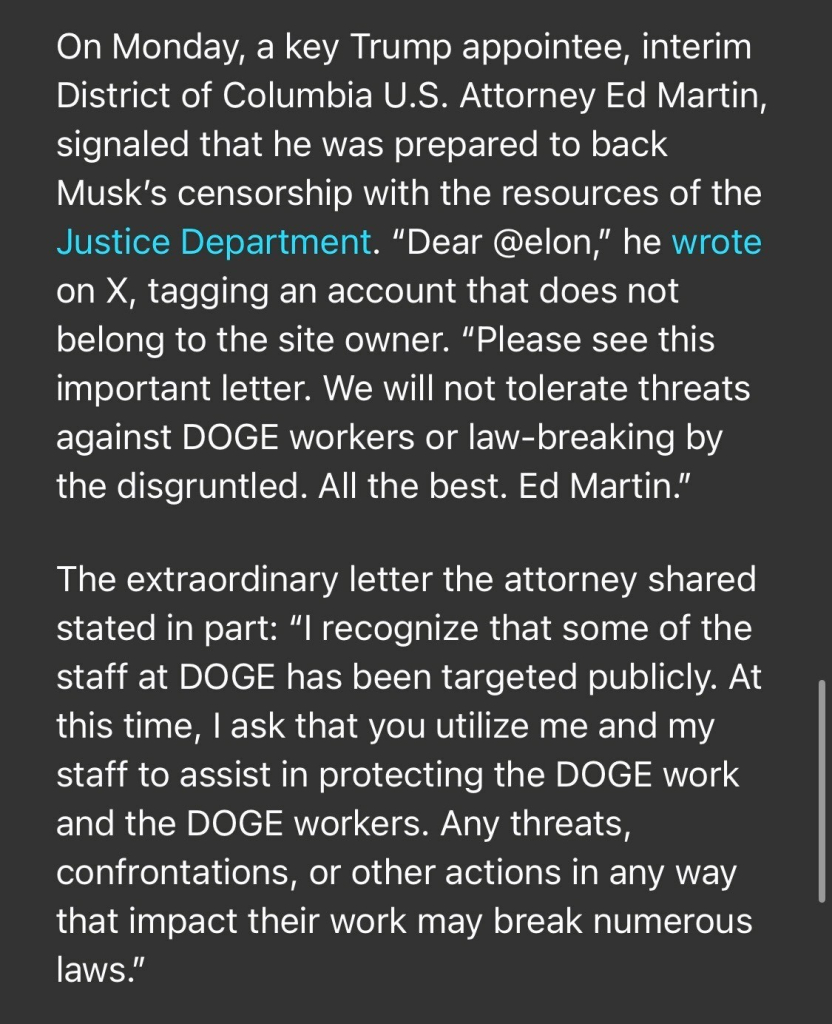 On Monday, a key Trump appointee, interim District of Columbia U.S. Attorney Ed Martin, signaled that he was prepared to back Musk's censorship with the resources of the Justice Department. "Dear @elon," he wrote on X, tagging an account that does not belong to the site owner. "Please see this important letter. We will not tolerate threats against DOGE workers or law-breaking by the disgruntled. All the best. Ed Martin." The extraordinary letter the attorney shared stated in part: "I recognize that some of the staff at DOGE has been targeted publicly. At this time, I ask that you utilize me and my staff to assist in protecting the DOGE work and the DOGE workers. Any threats, confrontations, or other actions in any way that impact their work may break numerous laws."

https://www.rollingstone.com/politics/politics-news/musk-trump-prosecutor-identities-doge-staff-1235255556/

Accessed: 3 February 2025 at 1808 EST
