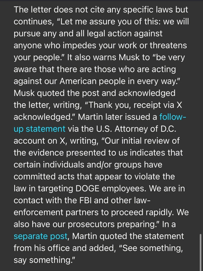 The letter does not cite any specific laws but continues, "Let me assure you of this: we will pursue any and all legal action against anyone who impedes your work or threatens your people." It also warns Musk to "be very aware that there are those who are acting against our American people in every way." Musk quoted the post and acknowledged the letter, writing, "Thank you, receipt via X acknowledged." Martin later issued a follow- up statement via the U.S. Attorney of D.C. account on X, writing, "Our initial review of the evidence presented to us indicates that certain individuals and/or groups have committed acts that appear to violate the law in targeting DOGE employees. We are in contact with the FBI and other law- enforcement partners to proceed rapidly. We also have our prosecutors preparing." In a separate post, Martin quoted the statement from his office and added, "See something, say something."

https://www.rollingstone.com/politics/politics-news/musk-trump-prosecutor-identities-doge-staff-1235255556/

Accessed: 3 February 2025 at 1808 EST
