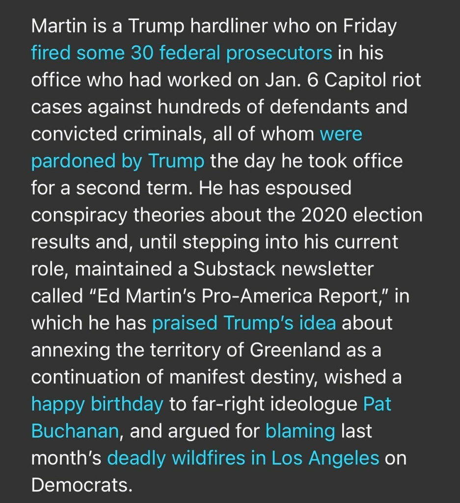 Martin is a Trump hardliner who on Friday fired some 30 federal prosecutors in his office who had worked on Jan. 6 Capitol riot cases against hundreds of defendants and convicted criminals, all of whom were pardoned by Trump the day he took office for a second term. He has espoused conspiracy theories about the 2020 election results and, until stepping into his current role, maintained a Substack newsletter called "Ed Martin's Pro-America Report," in which he has praised Trump's idea about annexing the territory of Greenland as a continuation of manifest destiny, wished a happy birthday to far-right ideologue Pat Buchanan, and argued for blaming last month's deadly wildfires in Los Angeles on Democrats.

https://www.rollingstone.com/politics/politics-news/musk-trump-prosecutor-identities-doge-staff-1235255556/

Accessed: 3 February 2025 at 1808 EST
