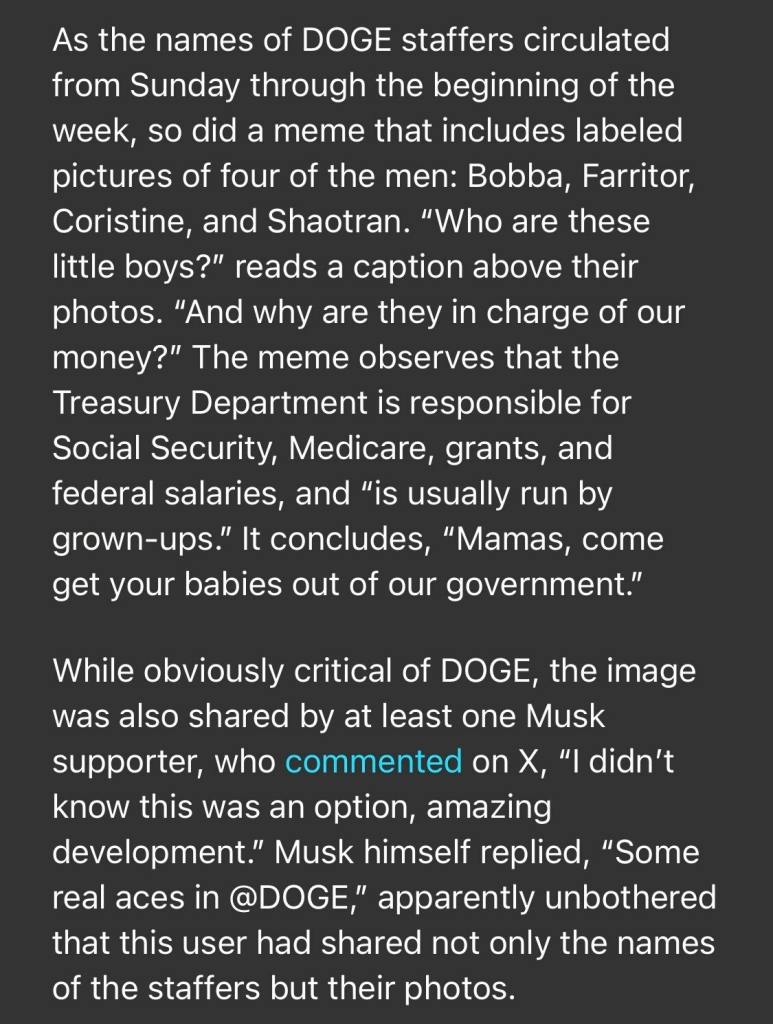 As the names of DOGE staffers circulated from Sunday through the beginning of the week, so did a meme that includes labeled pictures of four of the men: Bobba, Farritor, Coristine, and Shaotran. "Who are these little boys?" reads a caption above their photos. "And why are they in charge of our money?" The meme observes that the Treasury Department is responsible for Social Security, Medicare, grants, and federal salaries, and "is usually run by grown-ups." It concludes, "Mamas, come get your babies out of our government." While obviously critical of DOGE, the image was also shared by at least one Musk supporter, who commented on X, "I didn't know this was an option, amazing development." Musk himself replied, "Some real aces in @DOGE," apparently unbothered that this user had shared not only the names of the staffers but their photos.

https://www.rollingstone.com/politics/politics-news/musk-trump-prosecutor-identities-doge-staff-1235255556/

Accessed: 3 February 2025 at 1808 EST
