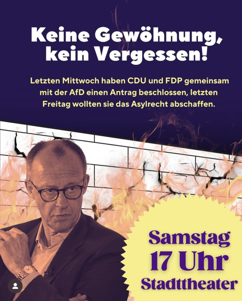 Ein Bild von Friedrich Merz vor einer brennenden Mauer  dazu der Text:
Keine Gewöhnung, kein Vergessen!

Letzten Mittwoch haben CDU und FDP gemeinsam mit der AfD einen Antrag beschlossen, letzten Freitag wollten sie das Asylrecht abschaffen.

Samstag 17 Uhr Stadttheater

Wir sind schon früher mit einem Stand auf der Kö und verteilen Flyer und Kekse