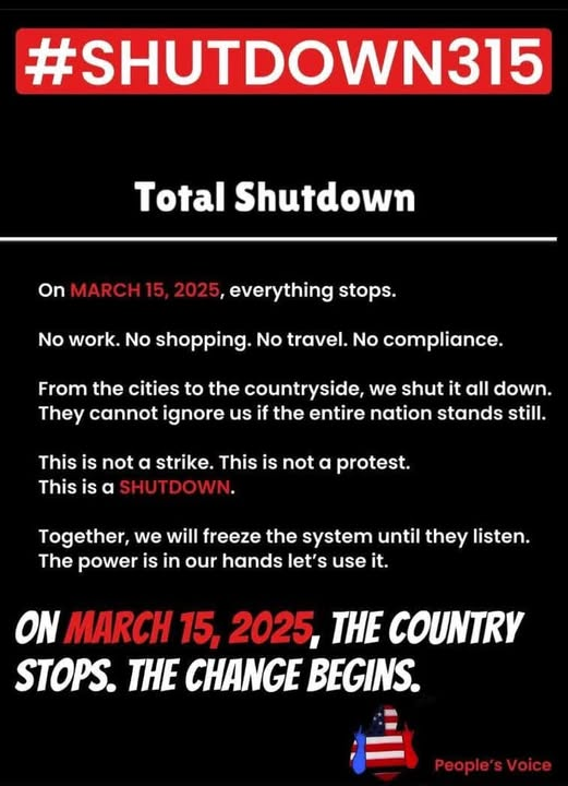 #SHUTDOWN315
TOTAL SHUTDOWN
on MARCH 15, 2025, everything stops.

No work.  No shopping.  No travel.  No compliance.

From the cities to the countryside, we shut it all down.  They cannot ignore us if the entire nation stands still.

This is not a strike.  This is not a protest.
This is a SHUTDOWN.

Together, we will freeze the system until they listen.
The power is in our hands let's use it.

ON MARCH 15, 2025, THE COUNTRY STOPS.  THE CHANGE BEGINS.