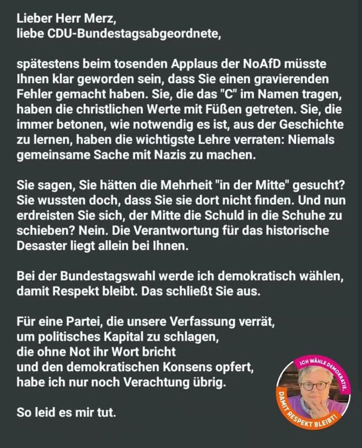 Lieber Herr Merz, liebe CDU-Bundestagsabgeordnete, spätestens beim tosenden Applaus der NoAfD müsste Ihnen klar geworden sein, dass Sie einen gravierenden Fehler gemacht haben. Sie, die das "C" im Namen tragen, haben die christlichen Werte mit Füßen getreten. Sie, die immer betonen, wie notwendig es ist, aus der Geschichte zu lernen, haben die wichtigste Lehre verraten: Niemals gemeinsame Sache mit Nazis zu machen. Sie sagen, Sie hätten die Mehrheit "in der Mitte" gesucht? Sie wussten doch, dass Sie sie dort nicht finden. Und nun erdreisten Sie sich, der Mitte die Schuld in die Schuhe zu schieben? Nein. Die Verantwortung für das historische Desaster liegt allein bei Ihnen. Bei der Bundestagswahl werde ich demokratisch wählen, damit Respekt bleibt. Das schließt Sie aus. Für eine Partei, die unsere Verfassung verrät, um politisches Kapital zu schlagen, die ohne Not ihr Wort bricht und den demokratischen Konsens opfert, habe ich nur noch Verachtung übrig. So leid es mir tut.