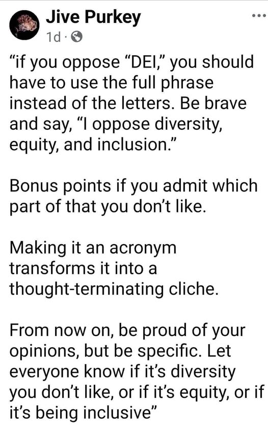 Jive Purkey

“if you oppose “DEI,” you should
have to use the full phrase
instead of the letters. Be brave
and say, “| oppose diversity,
equity, and inclusion.”

Bonus points if you admit which
part of that you don't like.

Making it an acronym
transforms it into a
thought-terminating cliche.

From now on, be proud of your
opinions, but be specific. Let
everyone know if it's diversity
you don't like, or if it's equity, or if
it's being inclusive”