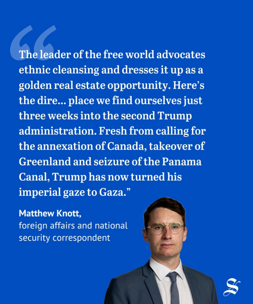 The leader of the free world advocates ethnic cleansing & dresses it up as a golden real estate opportunity. Here's the dire... place we find ourselves just three weeks into the second Trump administration. Fresh from calling for the annexation of Canada, takeover of Greenland & seizure of the Panama Canal, Trump has now turned his imperial gaze to Gaza." - Matthew Knott, foreign affairs & national security correspondent. 