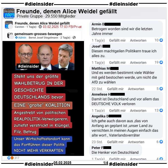 Geteilt wird ein Sharepic mit Merz, Scholz und Habeck und dem Text "Steht uns der größte Wahlbetrug in der Geschichte Deutschlands bevor. Eine große Koalition. Angestrebt von politischen Realpolitik-Verweigerern, zutiefst verstrickt in Klüngel, Filz, Betrug. Unser Wirtschaftsstandort kann das Fortführen dieser Politik nicht mehr verkraften."

Wir zeigen hier den Post aus der privaten Gruppe "Freunde, denen Alice Weidel gefällt" mit den Kommentaren 
"Betrogen worden sind wir die letzten Jahre immer.", "Diesen machtgeilen Politikern traue ich alles zu.", "Und es werden bestimmt viele Wähler mit geld bestochen werde, um nicht die AfD zu wählen.", "Damit ist Deutschland und vor allem das Deutsche Volk verloren.", "Ich gehe auch davon aus ,das von Anfang an geplant ist ,unser Land zu vernichten.In meinen Augen einfach das alte wort , Vaterlandsverräter." und "Die Henker von Deutschland."
