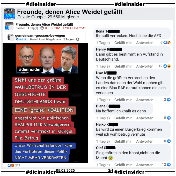 Geteilt wird ein Sharepic mit Merz, Scholz und Habeck und dem Text "Steht uns der größte Wahlbetrug in der Geschichte Deutschlands bevor. Eine große Koalition. Angestrebt von politischen Realpolitik-Verweigerern, zutiefst verstrickt in Klüngel, Filz, Betrug. Unser Wirtschaftsstandort kann das Fortführen dieser Politik nicht mehr verkraften."

Wir zeigen hier den Post aus der privaten Gruppe "Freunde, denen Alice Weidel gefällt" mit den Kommentaren 
"Ihr sollt verrecken. Hoch lebe die AFD.", "Dann gibt es bestimmt ein Aufstand in Deutschland.", "Wenn die größten Verbrechen des Landes das nach der Wahl machen gibt es eine Blau RAF darauf können die sich verlassen.", "Na hoffentlich knallt es dann.", "Es wird zu einen Bürgerkrieg kommen weil ich wahlbetrug vermute." und "Sie gehören in den Knast, nicht an die Macht."
