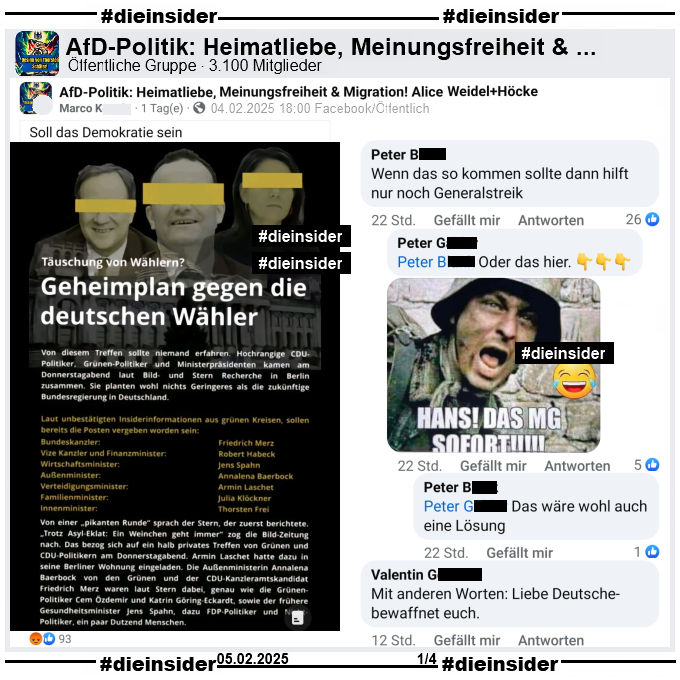 In der öffentlichen Gruppe "AfD-Politik: Heimatliebe, Meinungsfreiheit & Migration! Alice Weidel+Höcke" wird ein Bild mit "Täuschung von Wählern? Geheimplan gegen die deutschen Wähler" geteilt. U.a. steht dort "Laut unbestätigten Insiderinformationen aus grünen Kreisen, sollen bereits die Posten vergeben worden sein: Bundeskanzler Friedrich Merz, Vize Kanzler und Finanzminister Robert Habeck, Wirtschaftsminister Jens Spahn, Außenminister Annalena Baerbock, Verteidigungsminister Armin Laschet, Familienminister Julia Klöckner und Innenminister Thorsten Frei." und "Soll das Demokratie sein." vom Verfasser.

Wir zeigen auf Slide 1 u.a. die Kommentare 
"Wenn das so kommen sollte dann hilft nur noch Generalstreik." mit den Antworten "Oder das hier." und einem Bild mit einem Soldaten und "Hans! Das MG sofort!" und " Das wäre wohl auch eine Lösung.". Außerdem noch "Mit anderen Worten: Liebe Deutsche- bewaffnet euch."
