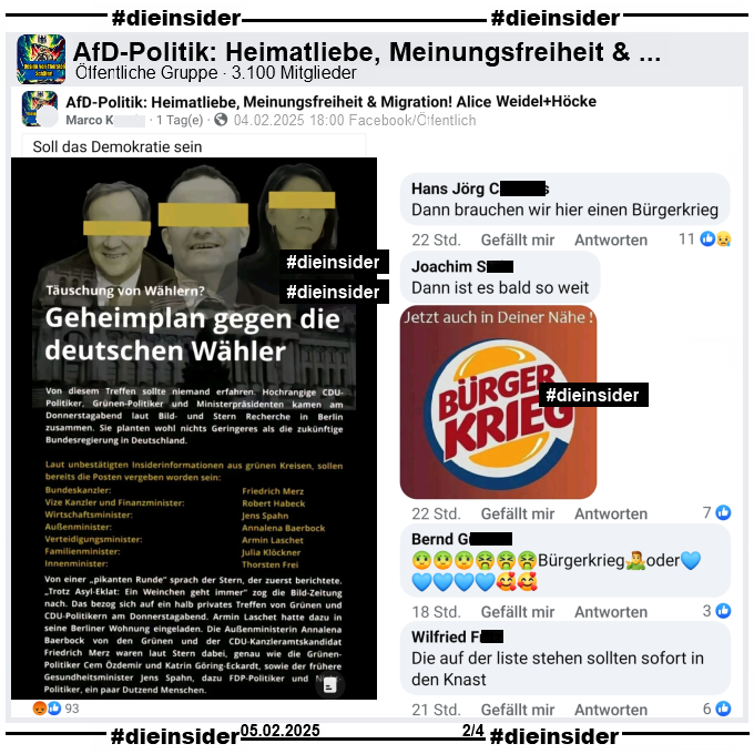 In der öffentlichen Gruppe "AfD-Politik: Heimatliebe, Meinungsfreiheit & Migration! Alice Weidel+Höcke" wird ein Bild mit "Täuschung von Wählern? Geheimplan gegen die deutschen Wähler" geteilt. U.a. steht dort "Laut unbestätigten Insiderinformationen aus grünen Kreisen, sollen bereits die Posten vergeben worden sein: Bundeskanzler Friedrich Merz, Vize Kanzler und Finanzminister Robert Habeck, Wirtschaftsminister Jens Spahn, Außenminister Annalena Baerbock, Verteidigungsminister Armin Laschet, Familienminister Julia Klöckner und Innenminister Thorsten Frei." und "Soll das Demokratie sein." vom Verfasser.

Wir zeigen auf Slide 2 u.a. die Kommentare 
"Dann brauchen wir hier einen Bürgerkrieg.", "Dann ist es bald so weit." mit einem Bild mit "Jetzt auch in deiner Nähe. Bürger Krieg.", "Bürgerkrieg oder (Blaue Herzen)." und "Die auf der liste stehen sollten sofort in den Knast."
