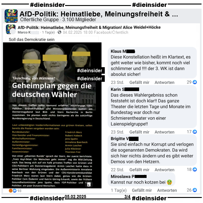 In der öffentlichen Gruppe "AfD-Politik: Heimatliebe, Meinungsfreiheit & Migration! Alice Weidel+Höcke" wird ein Bild mit "Täuschung von Wählern? Geheimplan gegen die deutschen Wähler" geteilt. U.a. steht dort "Laut unbestätigten Insiderinformationen aus grünen Kreisen, sollen bereits die Posten vergeben worden sein: Bundeskanzler Friedrich Merz, Vize Kanzler und Finanzminister Robert Habeck, Wirtschaftsminister Jens Spahn, Außenminister Annalena Baerbock, Verteidigungsminister Armin Laschet, Familienminister Julia Klöckner und Innenminister Thorsten Frei." und "Soll das Demokratie sein." vom Verfasser.

Wir zeigen auf Slide 3 u.a. die Kommentare 
"Diese Konstellation heißt im Klartext, es geht weiter wie bisher, kommt noch viel schlimmer und! der 3. WK ist dann absolut sicher!", "Das dieses Wahlergebniss schon feststeht ist doch klar!! Das ganze Theater die letzten Tage und Monate im Bundestag war doch nur Schmierentheater von einer Laienspielgruppe!", "Sie sind einfach nur Korrupt und verlogen die sogenannten Demokraten. Da wird sich hier nichts ändern und es gibt weiter Demos von den Hetzern." und "Kannst nur noch kotzen bei."
