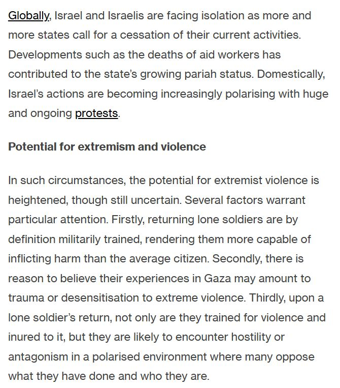 Globally, Israel and Israelis are facing isolation as more and more states call for a cessation of their current activities. Developments such as the deaths of aid workers has contributed to the state’s growing pariah status. Domestically, Israel’s actions are becoming increasingly polarising with huge and ongoing protests.

Potential for extremism and violence

In such circumstances, the potential for extremist violence is heightened, though still uncertain. Several factors warrant particular attention. Firstly, returning lone soldiers are by definition militarily trained, rendering them more capable of inflicting harm than the average citizen. Secondly, there is reason to believe their experiences in Gaza may amount to trauma or desensitisation to extreme violence. Thirdly, upon a lone soldier’s return, not only are they trained for violence and inured to it, but they are likely to encounter hostility or antagonism in a polarised environment where many oppose what they have done and who they are.