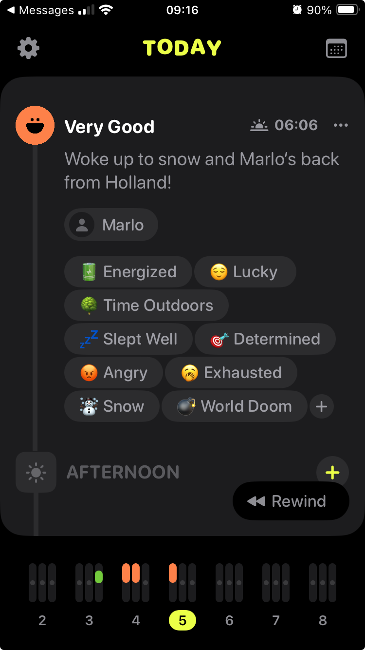 • Messages •ll *
09:16
TODAY
@ 90%
Very Good
 06:06
• ••
Woke up to snow and Marlo's back
from Holland!
Marlo
Energized
Time Outdoors
Slept Well
Angry
Snow
Lucky
* Determined
Exhausted
World Doom
+
AFTERNOON
+
# Rewind
