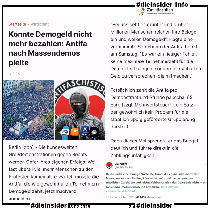 Hier zeigen wir als Info einen Auszug des Postillon Berichts "Konnte Demogeld nicht mehr bezahlen: Antifa nach Massendemos pleite".

U.a. heißt es darin 

"Die bundesweiten Großdemonstrationen gegen Rechts werden Opfer ihres eigenen Erfolgs: Weil fast überall viel mehr Menschen zu den Protesten kamen als erwartet, musste die Antifa, die wie gewohnt allen Teilnehmern Demogeld zahlt, jetzt Insolvenz anmelden.

"Bei uns geht es drunter und drüber. Millionen Menschen reichen ihre Belege ein und wollen Demogeld", klagte eine vermummte Sprecherin der Antifa bereits am Samstag. "Es war ein riesiger Fehler, keine maximale Teilnehmerzahl für die Demos festzulegen, sondern einfach allen Geld zu versprechen, die mitmachen."

Tatsächlich zahlt die Antifa pro Demonstrant und Stunde pauschal 65 Euro (zzgl. Mehrwertsteuer) – ein Satz, der gewöhnlich kein Problem für die staatlich üppig geförderte Gruppierung darstellt."
