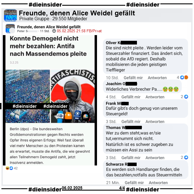 In der Gruppe "Freunde, denen Alice Weidel gefällt" wird "Konnte Demogeld nicht mehr bezahlen: Antifa nach Massendemos pleite" geteilt, natürlich ohne den Hinweis das es vom Postillon kommt.

Wir zeigen auf Slide 4 die Kommentare "Die sind nicht pleite . Werden leider vom Steuerzahler finanziert. Das ändert sich, sobald die AfD regiert. Deshalb mobilisieren die jeden geistigen Tiefflieger.", "Widerliches Verbrecher Pa...", "Dafür gibt's doch genug von unserem Steuergeld!", "Wer zu dem steht,was er/sie tut, vermummt sich nicht. Natürlich ist es schwer zugeben zu müssen ein Assi zu sein." und "Es werden sich Handlanger finden, die das bezahlen,notfalls aus Steuermitteln."
