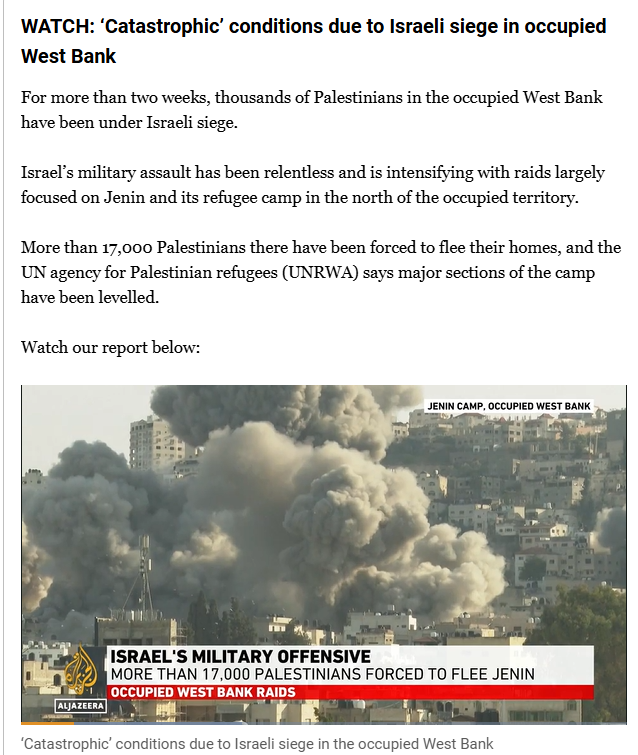 Screenshot of a post on Al Jazeera live blog on the middle East:

WATCH: ‘Catastrophic’ conditions due to Israeli siege in occupied West Bank
For more than two weeks, thousands of Palestinians in the occupied West Bank have been under Israeli siege.

Israel’s military assault has been relentless and is intensifying with raids largely focused on Jenin and its refugee camp in the north of the occupied territory.

More than 17,000 Palestinians there have been forced to flee their homes, and the UN agency for Palestinian refugees (UNRWA) says major sections of the camp have been levelled.

(video included) 