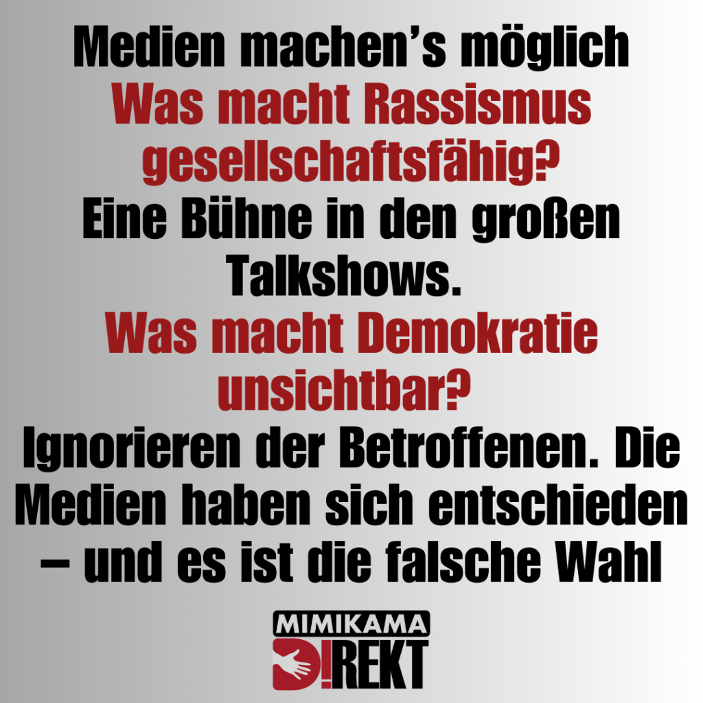 Medien machen’s möglich
Was macht Rassismus gesellschaftsfähig?
Eine Bühne in den großen Talkshows. 
Was macht Demokratie unsichtbar? 
Ignorieren der Betroffenen. Die Medien haben sich entschieden – und es ist die falsche Wahl
