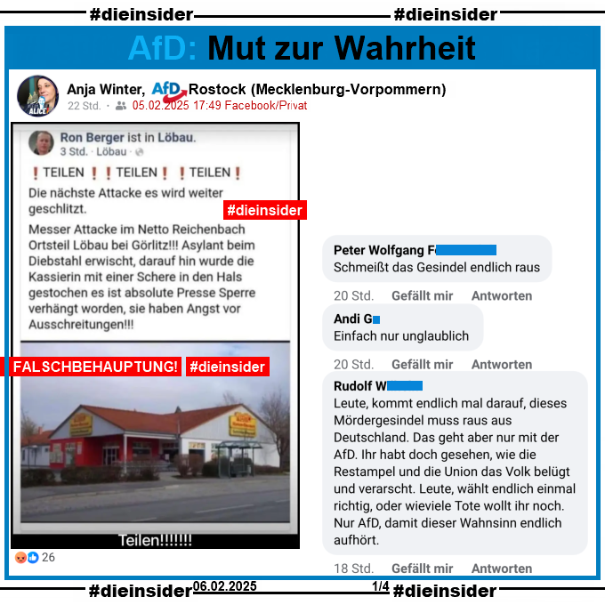 Anja Winter von der AfD Rostock in Mecklenburg-Vorpommern teilt am 05.02.2025 einen Fake aus dem Jahr 2018. Darin geht es um den Netto Supermarkt in Reichenbach bei Görlitz und eine angebliche, nicht stattgefundene Attacke mit einer Schere auf eine Kassiererin.

Hier zeigen wir u.a. die Kommentare "Schmeißt das Gesindel endlich raus.", "Einfach nur unglaublich." und "Leute, kommt endlich mal darauf, dieses Mördergesindel muss raus aus Deutschland. Das geht aber nur mit der AfD. Ihr habt doch gesehen, wie die Restampel und die Union das Volk belügt und verarscht. Leute, wählt endlich einmal richtig, oder wieviele Tote wollt ihr noch. Nur AfD, damit dieser Wahnsinn endlich aufhört."
