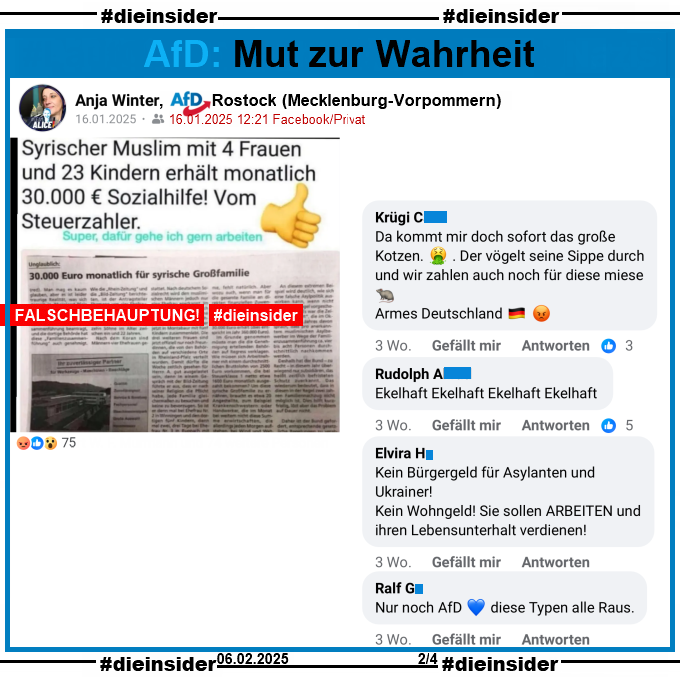 Anja Winter von der AfD Rostock in Mecklenburg-Vorpommern teilt am 16.01.2025 einen Fake aus dem Jahr 2016. Darin geht es um "Syrischer Muslim mit 4 Frauen und 23 Kindern erhält monatlich 30.000 Euro Sozialhilfe! Vom Steuerzahler."

Hier zeigen wir u.a. die Kommentare "Da kommt mir doch sofort das große Kotzen. Der vögelt seine Sippe durch und wir zahlen auch noch für diese miese (Ratte). Armes Deutschland.", "Ekelhaft Ekelhaft Ekelhaft Ekelhaft.", "Kein Bürgergeld für Asylanten und Ukrainer! Kein Wohngeld! Sie sollen arbeiten und ihren Lebensunterhalt verdienen!" und "Nur noch AfD. diese Typen alle Raus."
