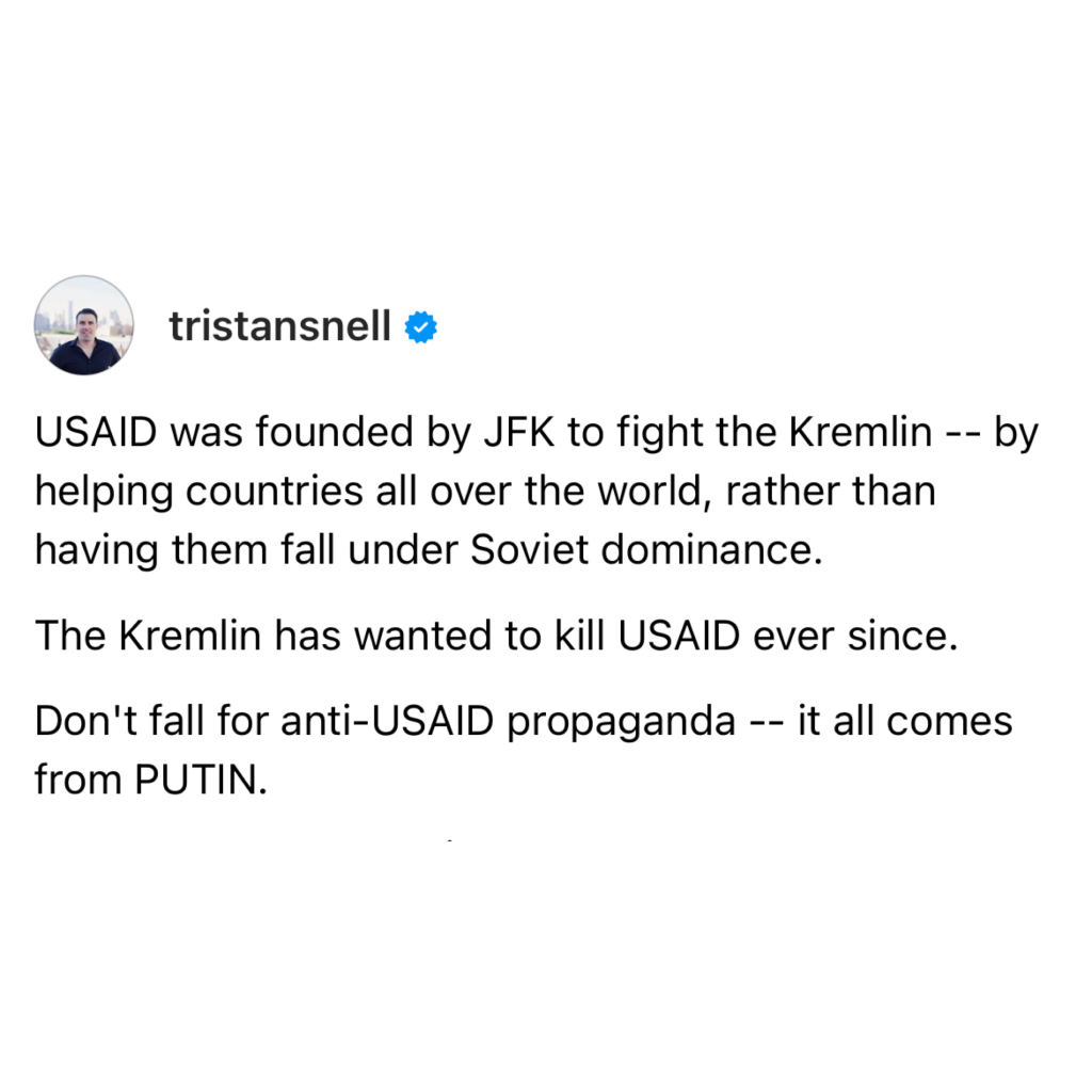 screenshot of a post by tristansnell: 

USAID was founded by JFK to fight the Kremlin -- by helping countries all over the world, rather than having them fall under Soviet dominance. 

The Kremlin has wanted to kill USAID ever since. 

Don't fall for anti-USAID propaganda -- it all comes from PUTIN.