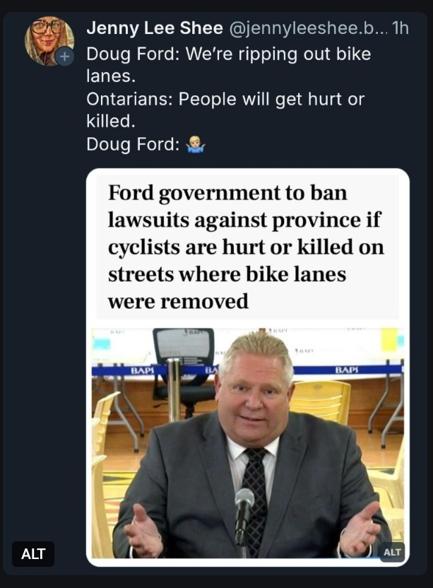 A screenshot of a social media post with text:
Doug Ford:  We're ripping out bikes lanes.
Ontarians:  People will get hurt or killed.
Doug Ford: Emoji of shrugging shoulders.

Text over a picture of a goofy looking Doug Ford:
Ford government to ban lawsuits if cyclists are hurt or killed on streets where bike lanes are removed.