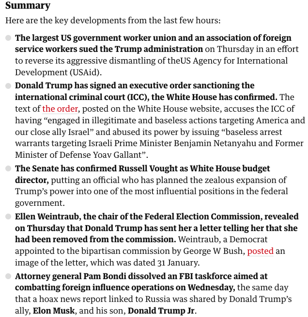 
The largest US government worker union and an association of foreign service workers sued the Trump administration on Thursday in an effort to reverse its aggressive dismantling of theUS Agency for International Development (USAid).

Donald Trump has signed an executive order sanctioning the international criminal court (ICC), the White House has confirmed. The text of the order, posted on the White House website, accuses the ICC of having “engaged in illegitimate and baseless actions targeting America and our close ally Israel” and abused its power by issuing “baseless arrest warrants targeting Israeli Prime Minister Benjamin Netanyahu and Former Minister of Defense Yoav Gallant”.

The Senate has confirmed Russell Vought as White House budget director, putting an official who has planned the zealous expansion of Trump’s power into one of the most influential positions in the federal government.

Ellen Weintraub, the chair of the Federal Election Commission, revealed on Thursday that Donald Trump has sent her a letter telling her that she had been removed from the commission. Weintraub, a Democrat appointed to the bipartisan commission by George W Bush, posted an image of the letter, which was dated 31 January.

Attorney general Pam Bondi dissolved an FBI taskforce aimed at combatting foreign influence operations on Wednesday, the same day that a hoax news report linked to Russia was shared by Donald Trump’s ally, Elon Musk, and his son, Donald Trump Jr.