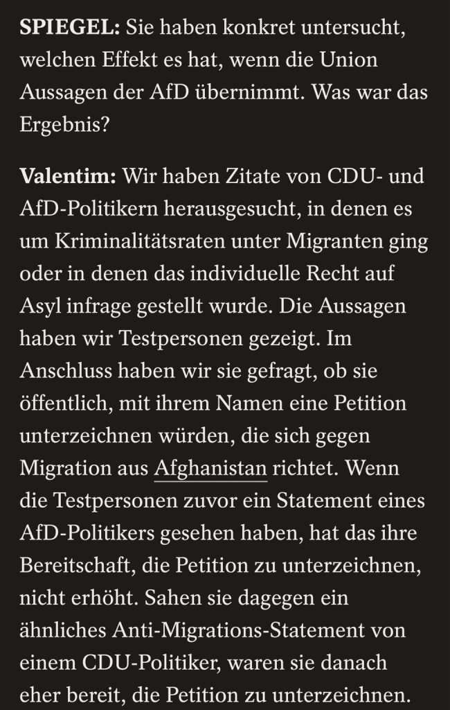 SPIEGEL: Sie haben konkret untersucht, welchen Effekt es hat, wenn die Union Aussagen der AfD übernimmt. Was war das Ergebnis? Valentim: Wir haben Zitate von CDU- und AfD-Politikern herausgesucht, in denen es um Kriminalitätsraten unter Migranten ging oder in denen das individuelle Recht auf Asyl infrage gestellt wurde. Die Aussagen haben wir Testpersonen gezeigt. Im Anschluss haben wir sie gefragt, ob sie öffentlich, mit ihrem Namen eine Petition unterzeichnen würden, die sich gegen Migration aus Afghanistan richtet. Wenn die Testpersonen zuvor ein Statement eines AfD-Politikers gesehen haben, hat das ihre Bereitschaft, die Petition zu unterzeichnen, nicht erhöht. Sahen sie dagegen ein ähnliches Anti-Migrations-Statement von einem CDU-Politiker, waren sie danach eher bereit, die Petition zu unterzeichnen.