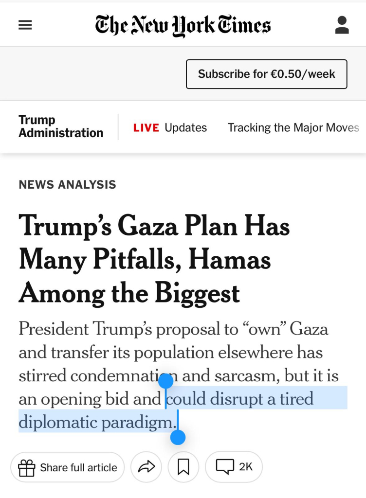 New York Times:

Trump’s Gaza Plan Has Many Pitfalls, Hamas Among the Biggest

President Trump’s proposal to “own” Gaza and transfer its population elsewhere has stirred condemnation and sarcasm, but it is an opening bid and could disrupt a tired diplomatic paradigm.