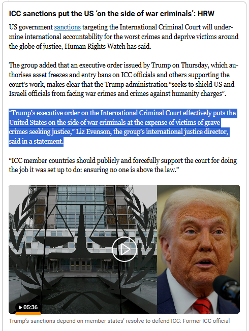 ICC sanctions put the US ‘on the side of war criminals’: HRW
US government sanctions targeting the International Criminal Court will undermine international accountability for the worst crimes and deprive victims around the globe of justice, Human Rights Watch has said.

The group added that an executive order issued by Trump on Thursday, which authorises asset freezes and entry bans on ICC officials and others supporting the court’s work, makes clear that the Trump administration “seeks to shield US and Israeli officials from facing war crimes and crimes against humanity charges”.

“Trump’s executive order on the International Criminal Court effectively puts the United States on the side of war criminals at the expense of victims of grave crimes seeking justice,” Liz Evenson, the group’s international justice director, said in a statement.

“ICC member countries should publicly and forcefully support the court for doing the job it was set up to do: ensuring no one is above the law.”

(plus video in link) 