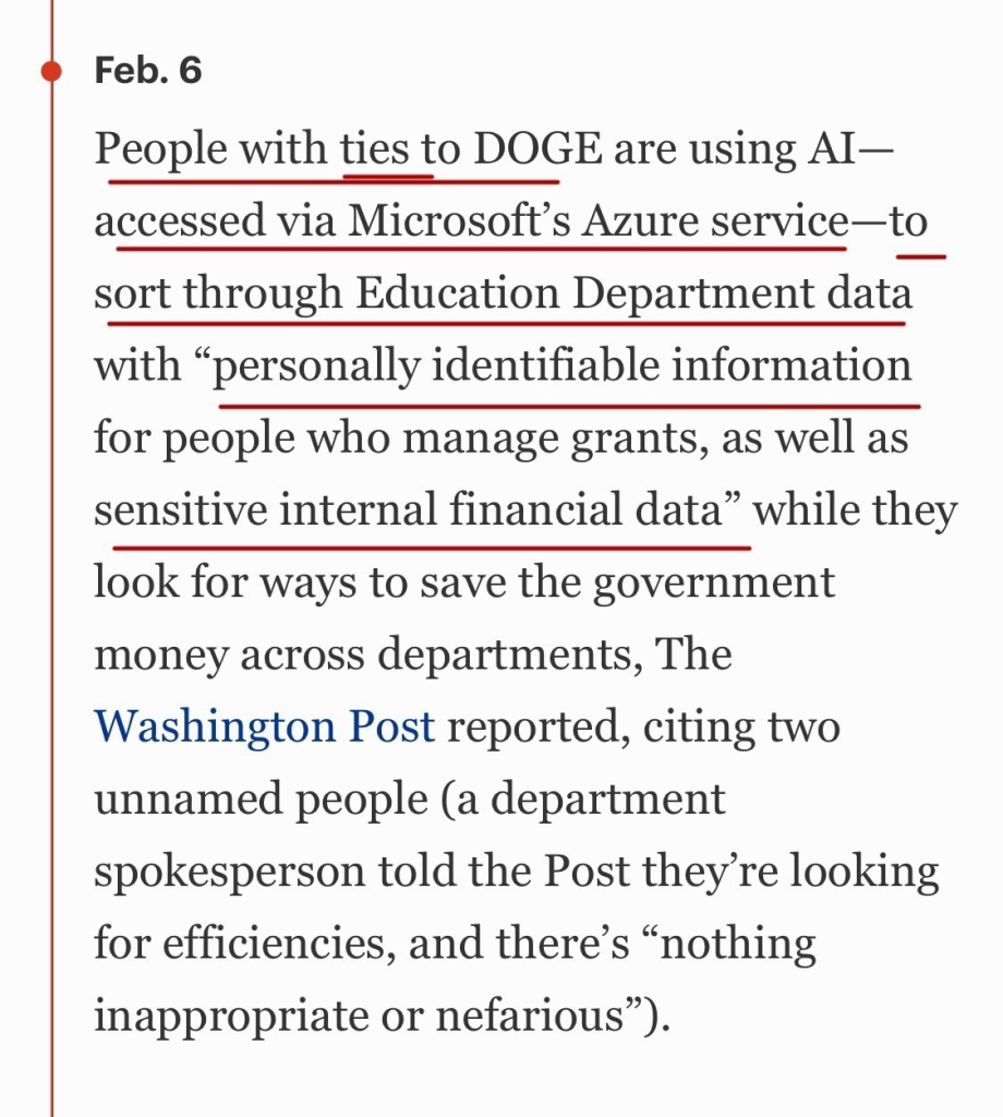 Feb. 6

People with ties to DOGE are using AI—accessed via Microsoft’s Azure service—to sort through Education Department data with “personally identifiable information for people who manage grants, as well as sensitive internal financial data” while they look for ways to save the government money across departments, The Washington Post reported, citing two unnamed people (a department spokesperson told the Post they’re looking for efficiencies, and there’s “nothing inappropriate or nefarious”).

https://www.forbes.com/sites/mollybohannon/2025/02/07/heres-what-to-know-about-elon-musks-doge-democratic-states-sue-trump-for-letting-doge-into-treasury-system/

Accessed: 7 February 2025, 1945 CST