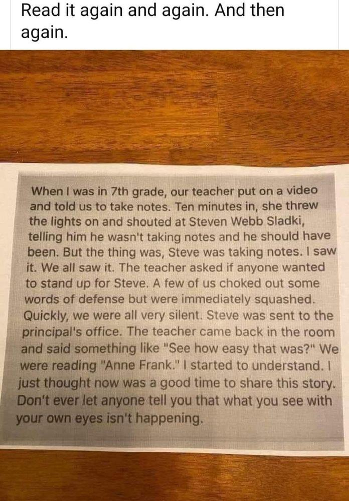 Read it again and again. And then again. When | was in 7th grade, our teacher put on a video and told us to take notes. Ten minutes in, she threw the lights on and shouted at Steven Webb Sladki, telling him he wasn't taking notes and he should have been. But the thing was, Steve was taking notes. | saw it. We all saw it. The teacher asked if anyone wanted to stand up for Steve. A few of us choked out some words of defense but were immediately squashed. Quickly, we were all very silent. Steve was sent to the principal's office. The teacher came back in the room and said something like "See how easy that was?" We were reading "Anne Frank." | started to understand. | & bst hought now Was a good time to share this story. Don't let anyone tell you that what you see with your own eyes isn't happening. 