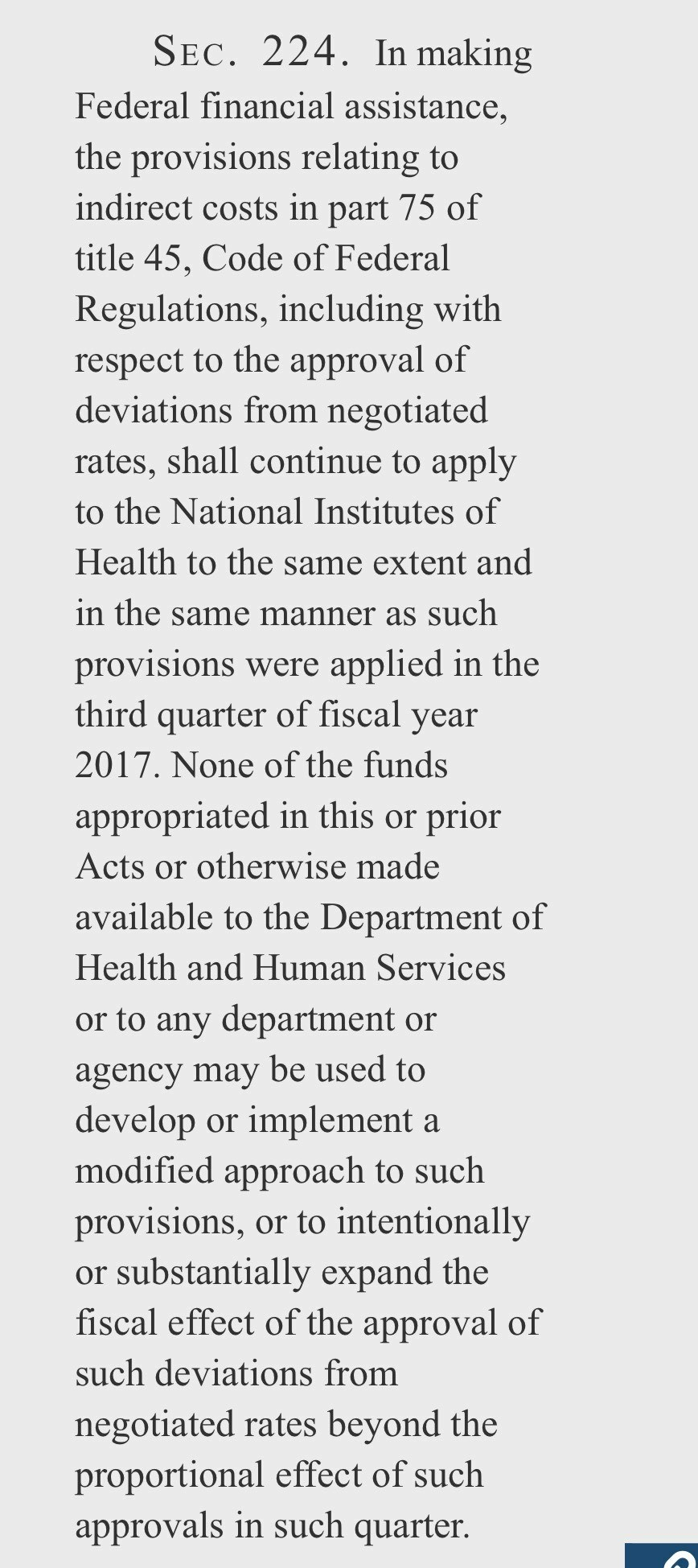 SEC. 224. In making Federal financial assistance, the provisions relating to indirect costs in part 75 of title 45, Code of Federal Regulations, including with respect to the approval of deviations from negotiated rates, shall continue to apply to the National Institutes of Health to the same extent and in the same manner as such provisions were applied in the third quarter of fiscal year 2017. None of the funds appropriated in this or prior Acts or otherwise made available to the Department of Health and Human Services or to any department or agency may be used to develop or implement a modified approach to such provisions, or to intentionally or substantially expand the fiscal effect of the approval of such deviations from negotiated rates beyond the proportional effect of such approvals in such quarter.

https://www.congress.gov/bill/118th-congress/senate-bill/2624/text#idb8c8da7e72004649a1981282ee566f2c

Accessed: 8 February 2025 at 1730 PST