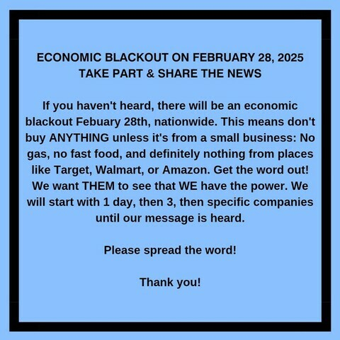 ECONOMIC BLACKOUT ON FEBRUARY 28, 2025 TAKE PART & SHARE THE NEWS 

If you haven't heard, there will be an economic
blackout Febuary 28th, nationwide. This means don't buy ANYTHING unless it's from a small business: No gas, no fast food, and definitely nothing from places like Target, Walmart, or Amazon. Get the word out!

We want THEM to see that WE have the power. We will start with 1 day, then 3, then specific companies
until our message is heard. 
Please spread the word! 
Thank you! 