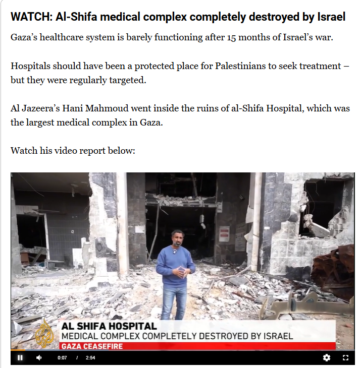 WATCH: Al-Shifa medical complex completely destroyed by Israel
Gaza’s healthcare system is barely functioning after 15 months of Israel’s war.

Hospitals should have been a protected place for Palestinians to seek treatment – but they were regularly targeted.

Al Jazeera’s Hani Mahmoud went inside the ruins of al-Shifa Hospital, which was the largest medical complex in Gaza.

(video in link)