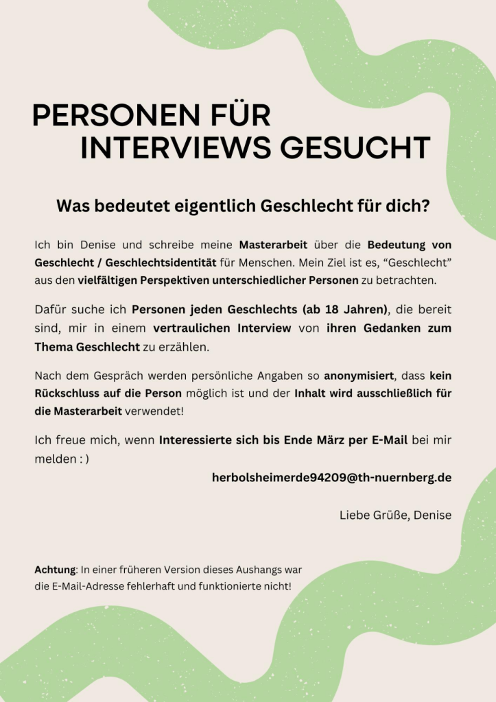 Was bedeutet eigentlich Geschlecht für dich?


Ich bin Denise und schreibe meine Masterarbeit über die Bedeutung von Geschlecht / Geschlechtsidentität für Menschen. Mein Ziel ist es, “Geschlecht” aus den vielfältigen Perspektiven unterschiedlicher Personen zu betrachten.

Dafür suche ich Personen jeden Geschlechts (ab 18 Jahren), die bereit sind, mir in einem vertraulichen Interview von ihren Gedanken zum Thema Geschlecht zu erzählen. 

Nach dem Gespräch werden persönliche Angaben so anonymisiert, dass kein Rückschluss auf die Person möglich ist und der Inhalt wird ausschließlich für die Masterarbeit verwendet!

Ich freue mich, wenn Interessierte sich bis Ende März per E-Mail bei mir melden : )
herbolsheimerde94209@th-nuernberg.de

Liebe Grüße, Denise